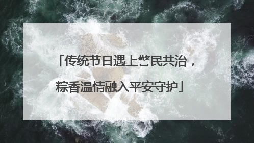 传统节日遇上警民共治，粽香温情融入平安守护