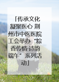 传承文化 凝聚医心 荆州市中医医院工会举办“粽香传情·诗韵端午”系列活动