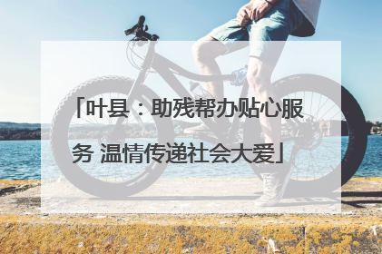 叶县：助残帮办贴心服务 温情传递社会大爱