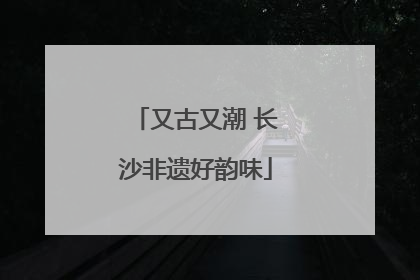 又古又潮 长沙非遗好韵味