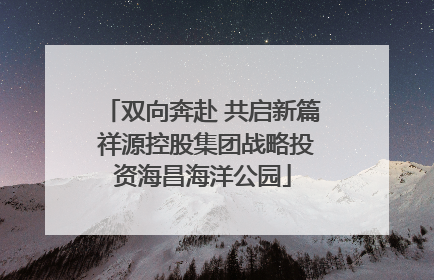 双向奔赴 共启新篇 祥源控股集团战略投资海昌海洋公园