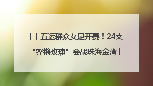 十五运群众女足开赛！24支“铿锵玫瑰”会战珠海金湾