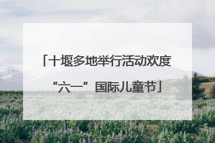 十堰多地举行活动欢度“六一”国际儿童节