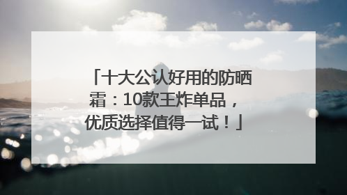 十大公认好用的防晒霜：10款王炸单品，优质选择值得一试！