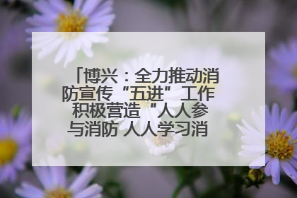 博兴：全力推动消防宣传“五进”工作 积极营造“人人参与消防 人人学习消防”的良好氛围