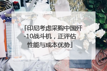 印尼考虑采购中国歼-10战斗机，正评估性能与成本优势