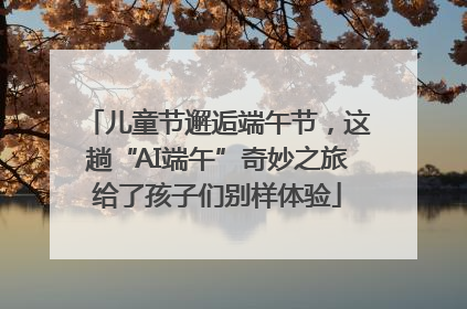 儿童节邂逅端午节，这趟“AI端午”奇妙之旅给了孩子们别样体验