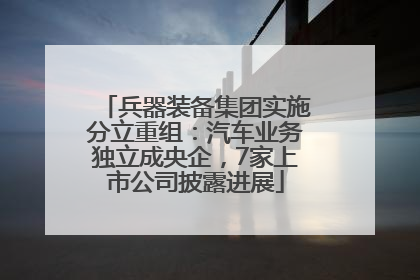 兵器装备集团实施分立重组：汽车业务独立成央企，7家上市公司披露进展
