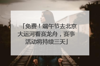 免费！端午节去北京大运河看赛龙舟，赛事活动将持续三天
