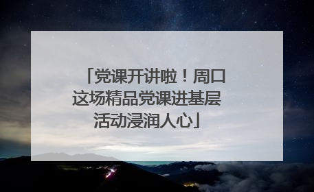 党课开讲啦！周口这场精品党课进基层活动浸润人心