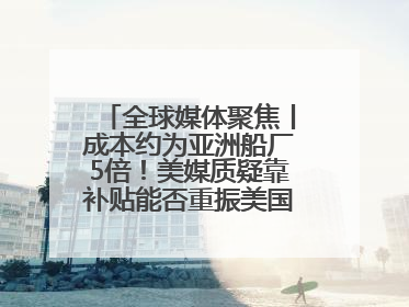 全球媒体聚焦丨成本约为亚洲船厂5倍！美媒质疑靠补贴能否重振美国造船业