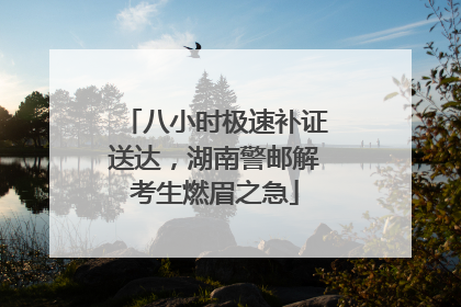 八小时极速补证送达，湖南警邮解考生燃眉之急