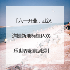 六一开业，武汉遛娃新地标恒达欢乐世界超前剧透