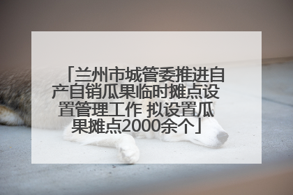 兰州市城管委推进自产自销瓜果临时摊点设置管理工作 拟设置瓜果摊点2000余个