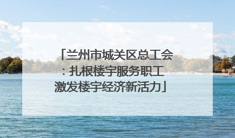 兰州市城关区总工会：扎根楼宇服务职工 激发楼宇经济新活力