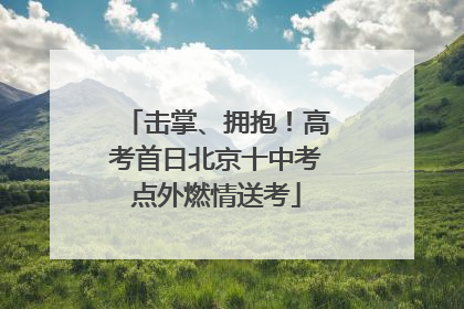 击掌、拥抱！高考首日北京十中考点外燃情送考