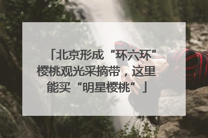 北京形成“环六环”樱桃观光采摘带，这里能买“明星樱桃”