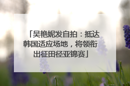 吴艳妮发自拍：抵达韩国适应场地，将领衔出征田径亚锦赛