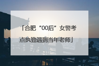 合肥“00后”女警考点执勤遇到当年老师