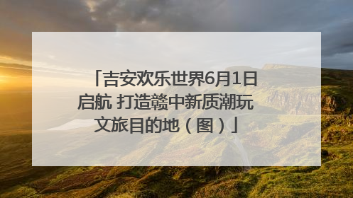 吉安欢乐世界6月1日启航 打造赣中新质潮玩文旅目的地（图）