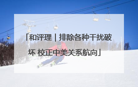 和评理｜排除各种干扰破坏 校正中美关系航向