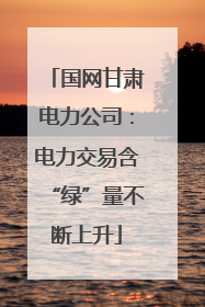 国网甘肃电力公司：电力交易含“绿”量不断上升