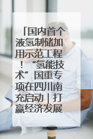 国内首个液氢制储加用示范工程！“氢能技术”国重专项在四川南充启动｜打赢经济发展翻身仗