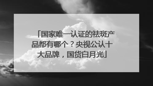 国家唯一认证的祛斑产品都有哪个？央视公认十大品牌，国货白月光