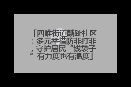 四唯街道麟趾社区：多元举措防非打非，守护居民“钱袋子”有力度也有温度