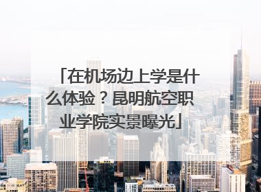 在机场边上学是什么体验？昆明航空职业学院实景曝光