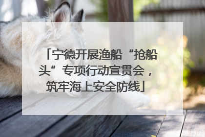 宁德开展渔船“抢船头”专项行动宣贯会，筑牢海上安全防线