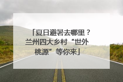 夏日避暑去哪里？兰州四大乡村“世外桃源”等你来