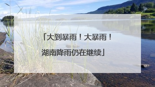 大到暴雨！大暴雨！湖南降雨仍在继续