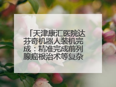 天津康汇医院达芬奇机器人装机完成：精准完成前列腺癌根治术等复杂手术！