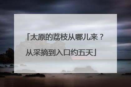 太原的荔枝从哪儿来？从采摘到入口约五天