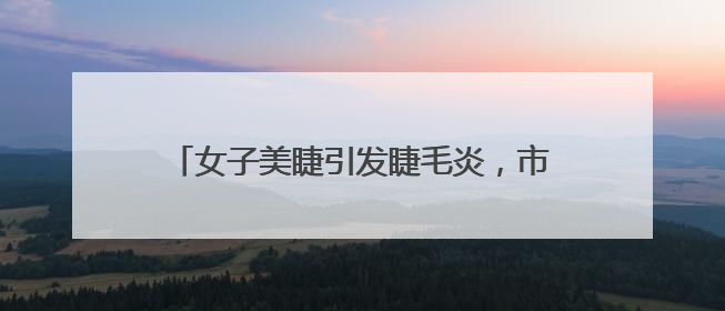 女子美睫引发睫毛炎，市场监管局出手化解纠纷