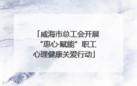 威海市总工会开展“惠心·赋能”职工心理健康关爱行动