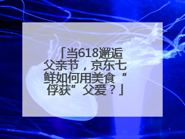 当618邂逅父亲节，京东七鲜如何用美食“俘获”父爱？
