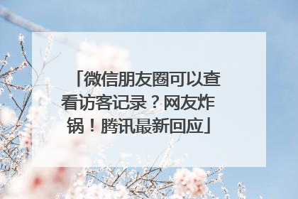 微信朋友圈可以查看访客记录？网友炸锅！腾讯最新回应