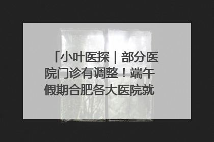 小叶医探｜部分医院门诊有调整！端午假期合肥各大医院就诊指南来了
