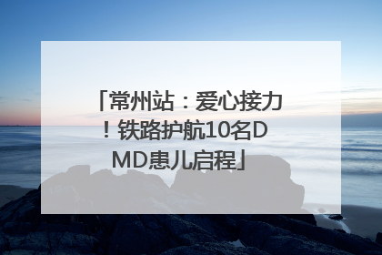 常州站：爱心接力！铁路护航10名DMD患儿启程