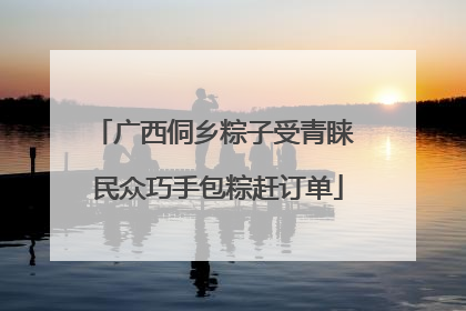 广西侗乡粽子受青睐 民众巧手包粽赶订单