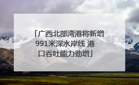 广西北部湾港将新增991米深水岸线 港口吞吐能力劲增