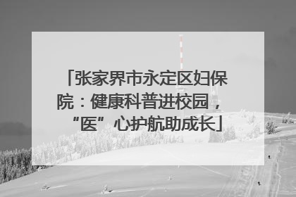 张家界市永定区妇保院：健康科普进校园，“医”心护航助成长