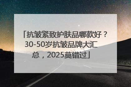 抗皱紧致护肤品哪款好？30-50岁抗皱品牌大汇总，2025莫错过