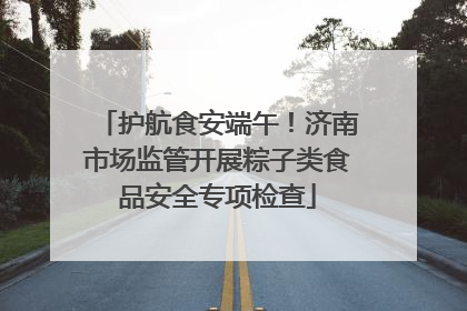 护航食安端午！济南市场监管开展粽子类食品安全专项检查