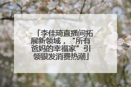 李佳琦直播间拓展新领域，“所有爸妈的幸福家”引领银发消费热潮