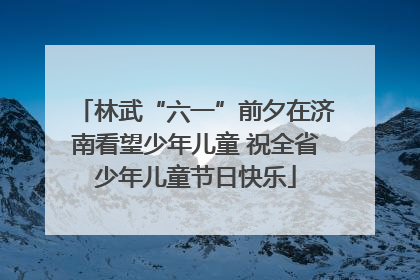 林武“六一”前夕在济南看望少年儿童 祝全省少年儿童节日快乐
