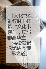 文化书院进行时丨打造“文化书院”，续写聊斋华章——蒲松龄纪念馆活态传承之道