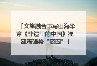 文旅融合书写山海华章《非遗里的中国》福建篇强势“破圈”